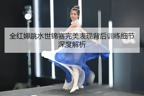全红婵跳水世锦赛完美表现背后训练细节深度解析